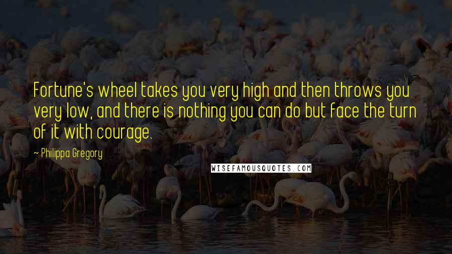 Philippa Gregory Quotes: Fortune's wheel takes you very high and then throws you very low, and there is nothing you can do but face the turn of it with courage.