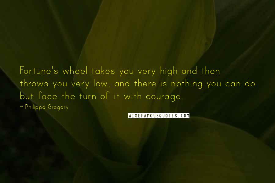 Philippa Gregory Quotes: Fortune's wheel takes you very high and then throws you very low, and there is nothing you can do but face the turn of it with courage.