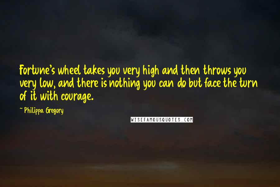 Philippa Gregory Quotes: Fortune's wheel takes you very high and then throws you very low, and there is nothing you can do but face the turn of it with courage.