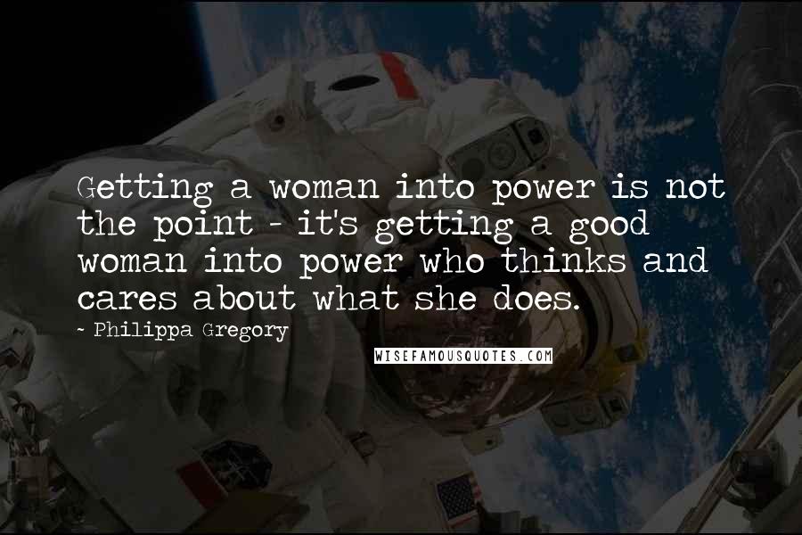 Philippa Gregory Quotes: Getting a woman into power is not the point - it's getting a good woman into power who thinks and cares about what she does.