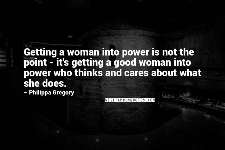 Philippa Gregory Quotes: Getting a woman into power is not the point - it's getting a good woman into power who thinks and cares about what she does.