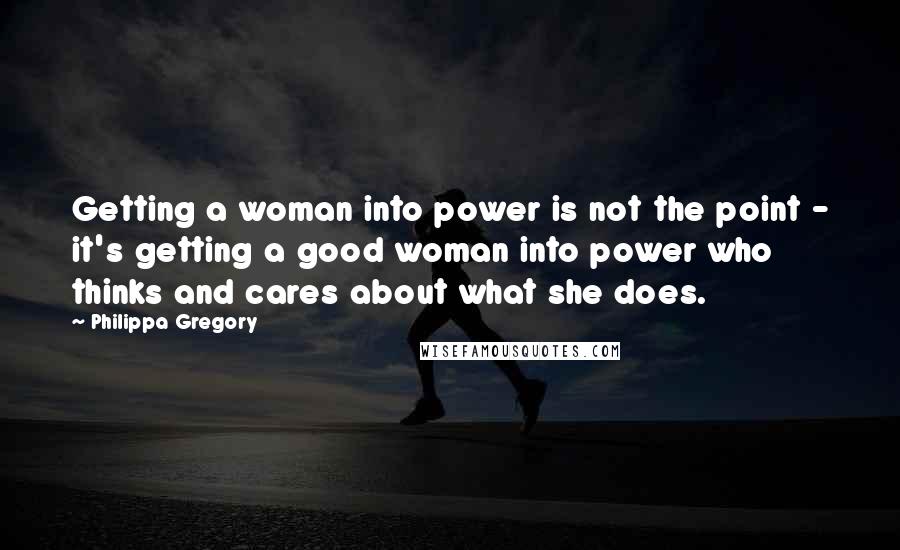 Philippa Gregory Quotes: Getting a woman into power is not the point - it's getting a good woman into power who thinks and cares about what she does.