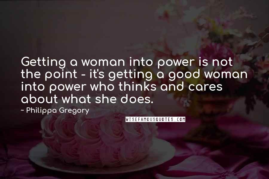 Philippa Gregory Quotes: Getting a woman into power is not the point - it's getting a good woman into power who thinks and cares about what she does.