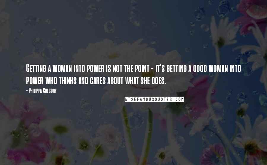 Philippa Gregory Quotes: Getting a woman into power is not the point - it's getting a good woman into power who thinks and cares about what she does.