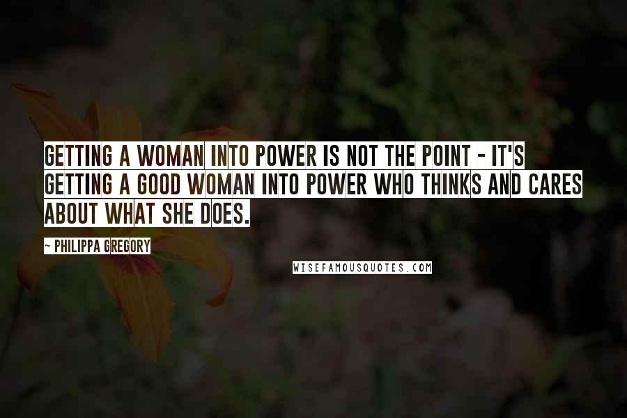 Philippa Gregory Quotes: Getting a woman into power is not the point - it's getting a good woman into power who thinks and cares about what she does.