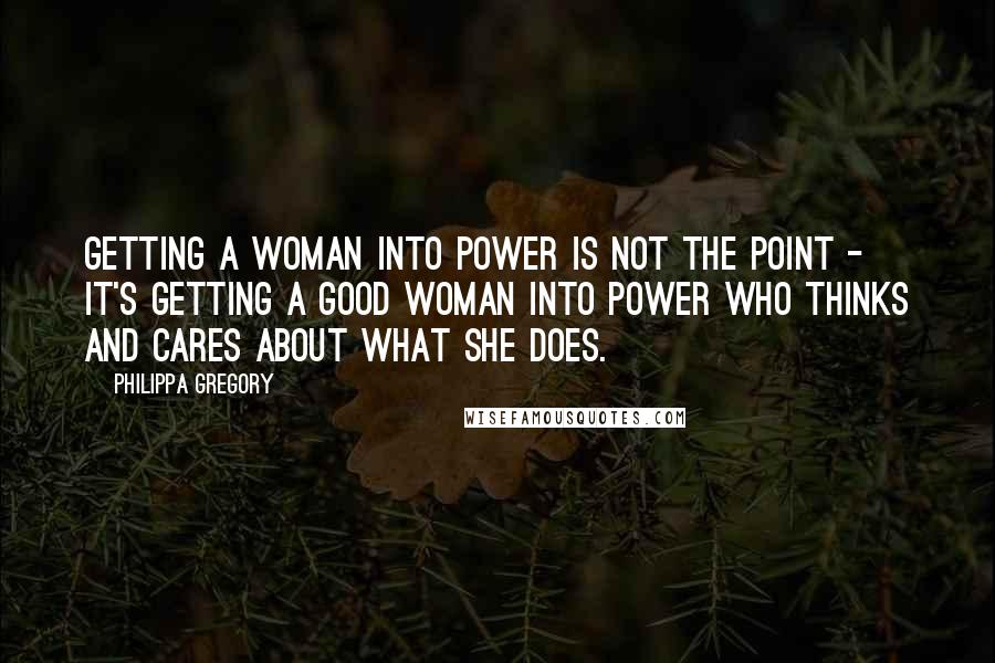 Philippa Gregory Quotes: Getting a woman into power is not the point - it's getting a good woman into power who thinks and cares about what she does.