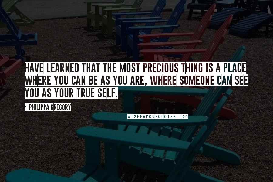 Philippa Gregory Quotes: Have learned that the most precious thing is a place where you can be as you are, where someone can see you as your true self.