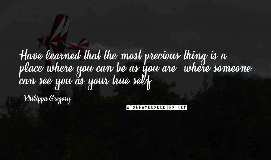 Philippa Gregory Quotes: Have learned that the most precious thing is a place where you can be as you are, where someone can see you as your true self.