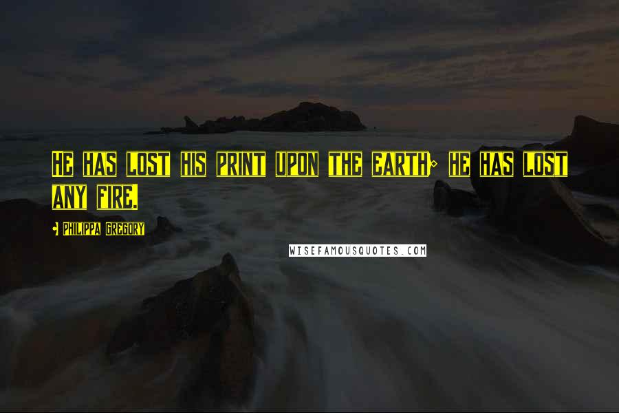 Philippa Gregory Quotes: He has lost his print upon the earth; he has lost any fire.