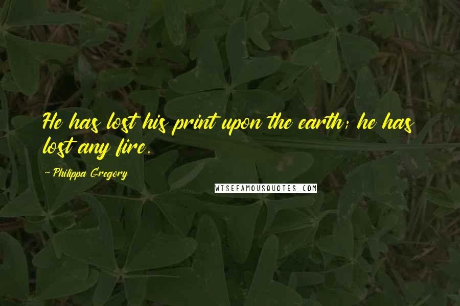 Philippa Gregory Quotes: He has lost his print upon the earth; he has lost any fire.