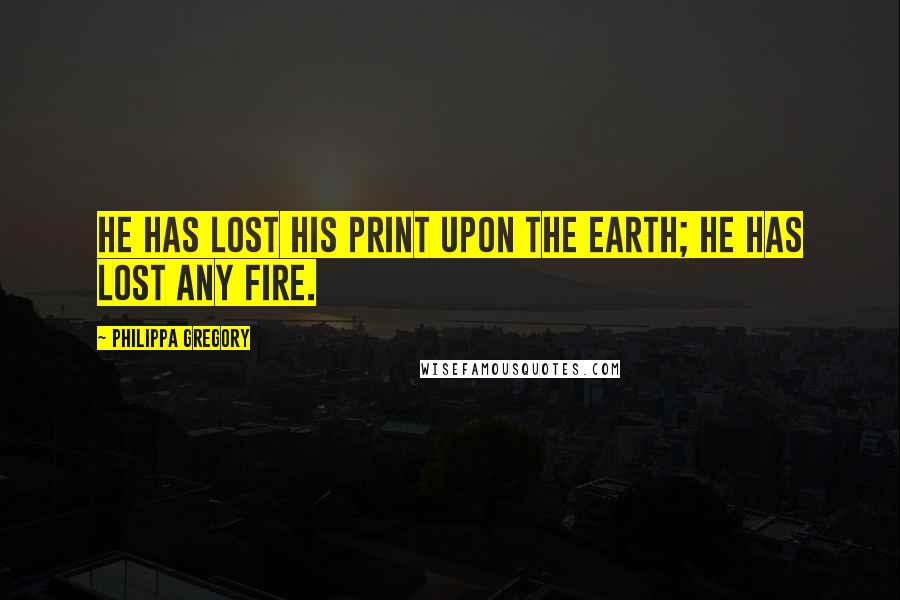 Philippa Gregory Quotes: He has lost his print upon the earth; he has lost any fire.