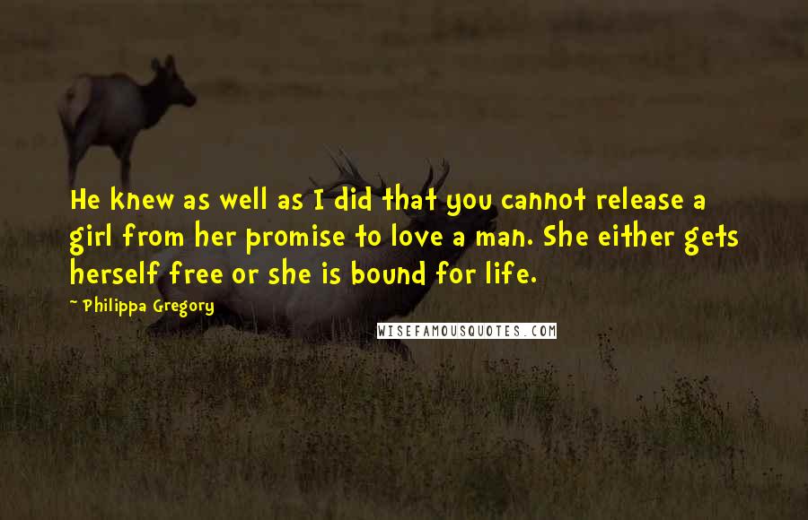 Philippa Gregory Quotes: He knew as well as I did that you cannot release a girl from her promise to love a man. She either gets herself free or she is bound for life.