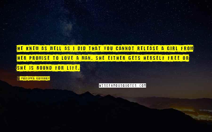 Philippa Gregory Quotes: He knew as well as I did that you cannot release a girl from her promise to love a man. She either gets herself free or she is bound for life.