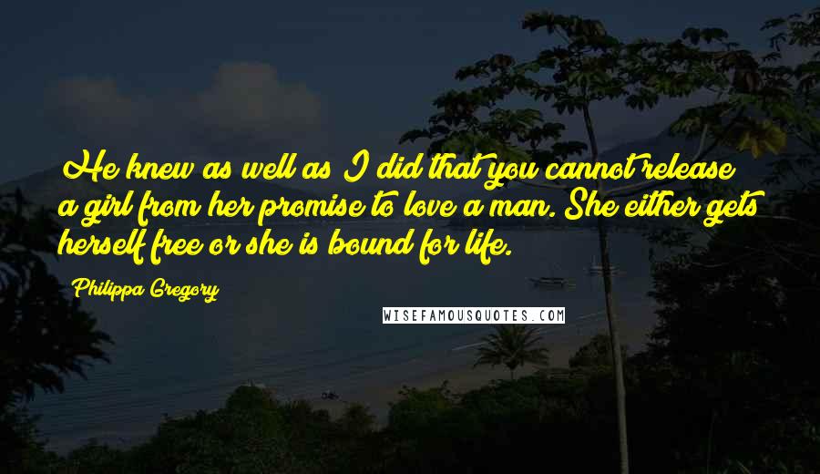 Philippa Gregory Quotes: He knew as well as I did that you cannot release a girl from her promise to love a man. She either gets herself free or she is bound for life.