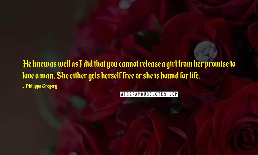 Philippa Gregory Quotes: He knew as well as I did that you cannot release a girl from her promise to love a man. She either gets herself free or she is bound for life.