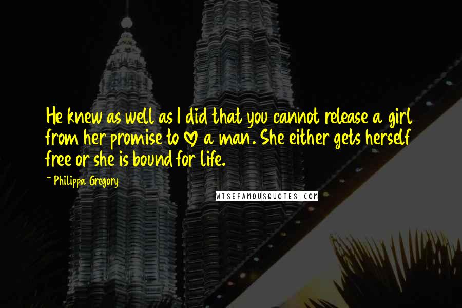 Philippa Gregory Quotes: He knew as well as I did that you cannot release a girl from her promise to love a man. She either gets herself free or she is bound for life.