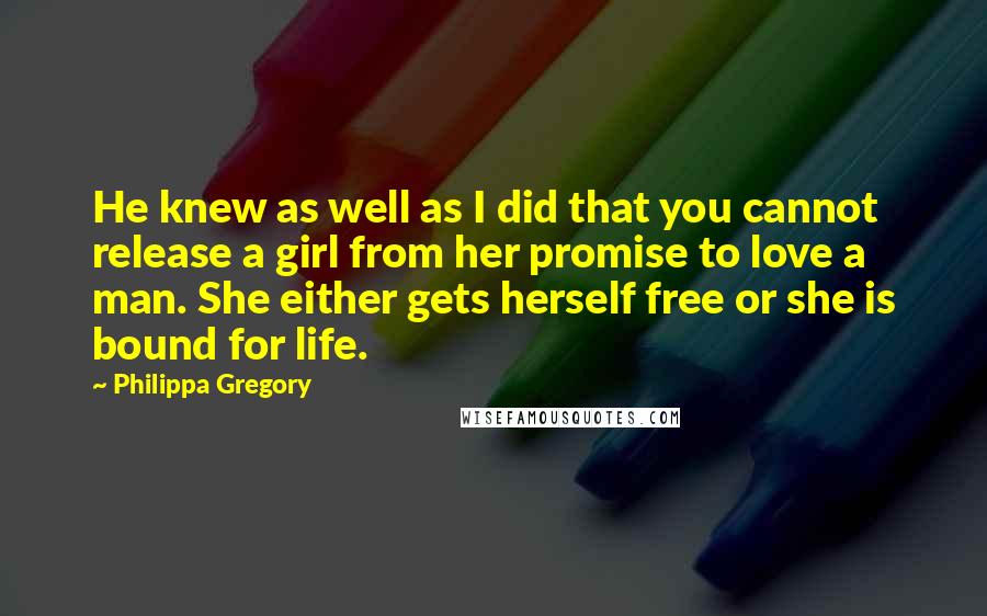 Philippa Gregory Quotes: He knew as well as I did that you cannot release a girl from her promise to love a man. She either gets herself free or she is bound for life.