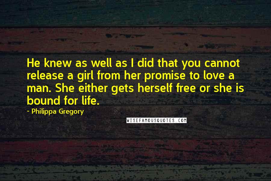 Philippa Gregory Quotes: He knew as well as I did that you cannot release a girl from her promise to love a man. She either gets herself free or she is bound for life.