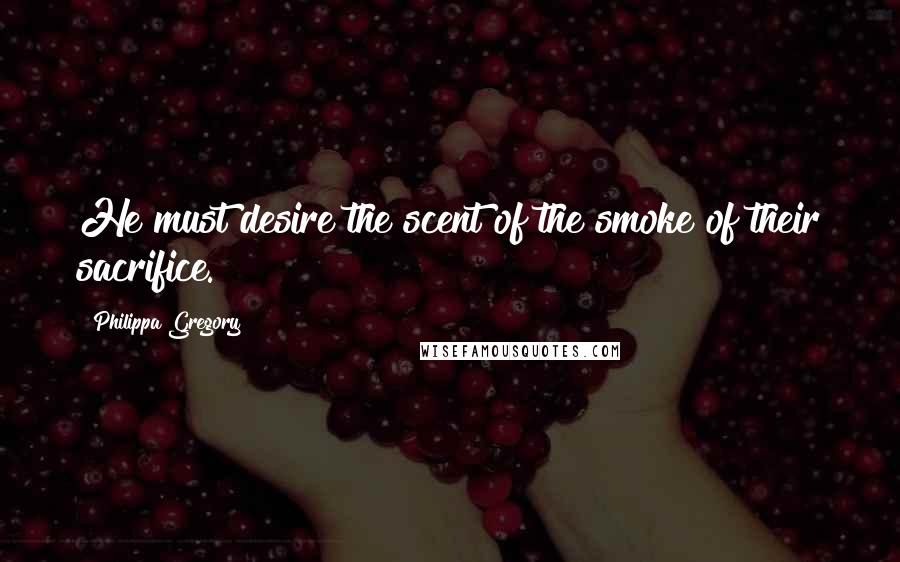 Philippa Gregory Quotes: He must desire the scent of the smoke of their sacrifice.