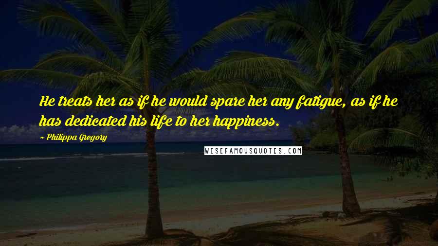 Philippa Gregory Quotes: He treats her as if he would spare her any fatigue, as if he has dedicated his life to her happiness.