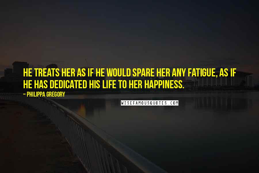 Philippa Gregory Quotes: He treats her as if he would spare her any fatigue, as if he has dedicated his life to her happiness.