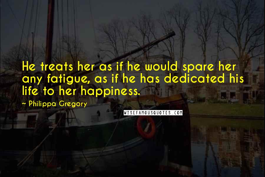 Philippa Gregory Quotes: He treats her as if he would spare her any fatigue, as if he has dedicated his life to her happiness.