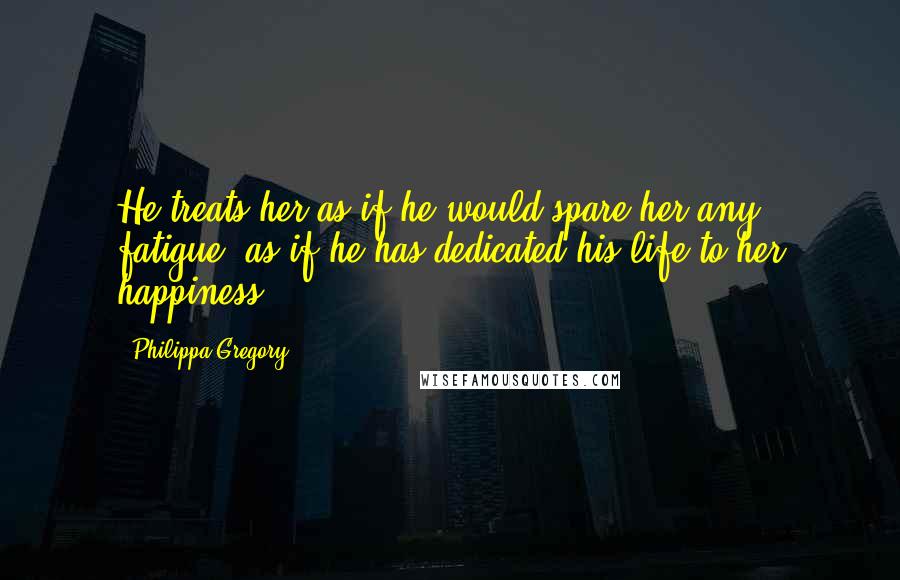 Philippa Gregory Quotes: He treats her as if he would spare her any fatigue, as if he has dedicated his life to her happiness.