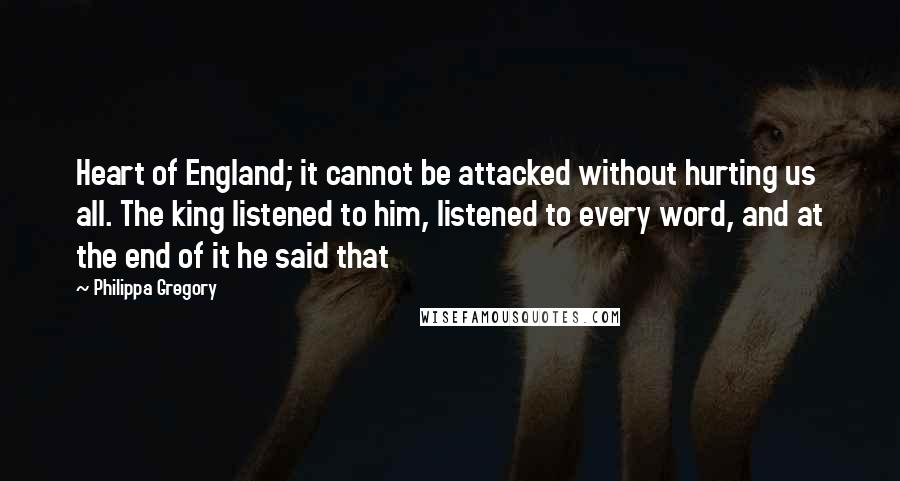 Philippa Gregory Quotes: Heart of England; it cannot be attacked without hurting us all. The king listened to him, listened to every word, and at the end of it he said that