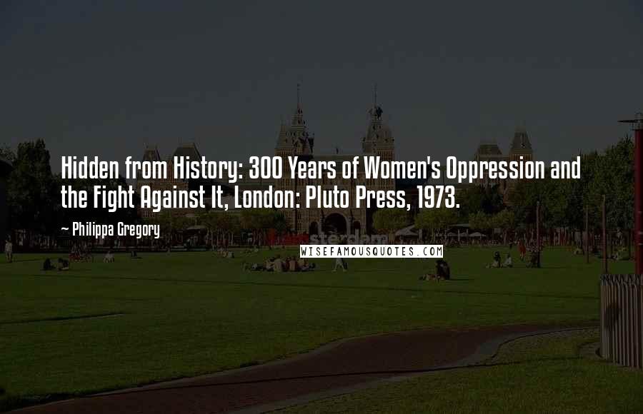 Philippa Gregory Quotes: Hidden from History: 300 Years of Women's Oppression and the Fight Against It, London: Pluto Press, 1973.