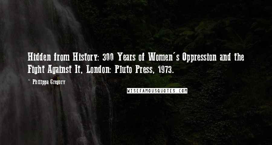 Philippa Gregory Quotes: Hidden from History: 300 Years of Women's Oppression and the Fight Against It, London: Pluto Press, 1973.