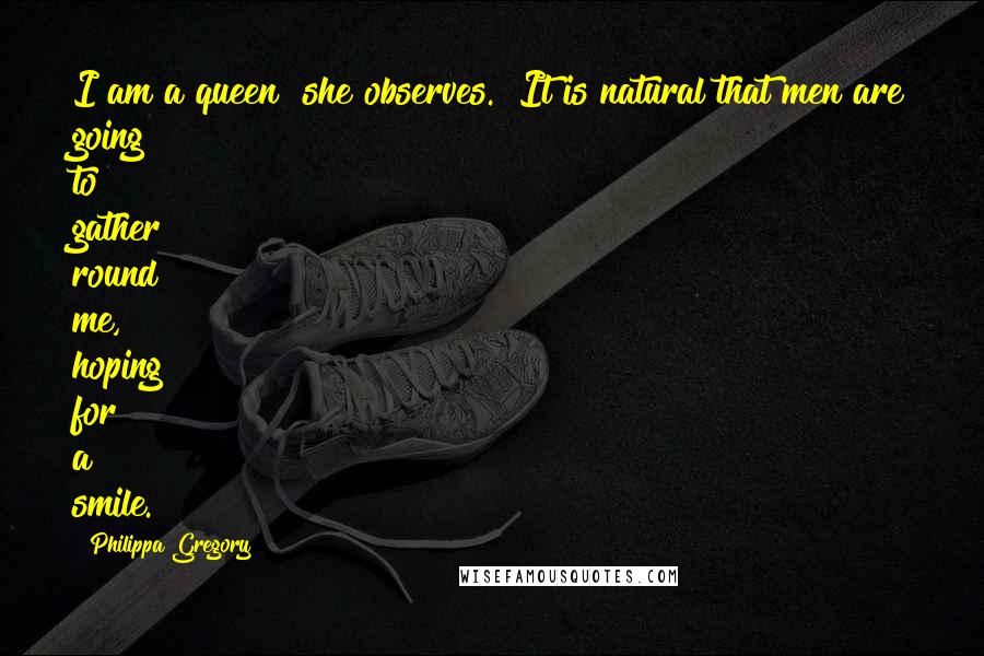 Philippa Gregory Quotes: I am a queen" she observes. "It is natural that men are going to gather round me, hoping for a smile.