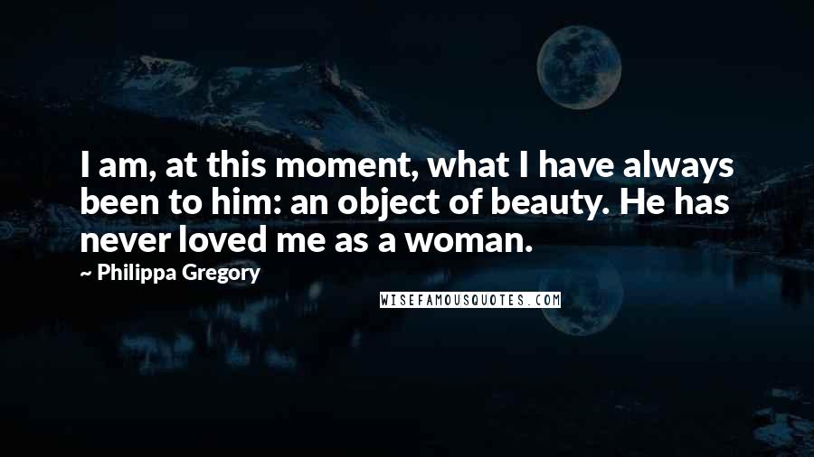 Philippa Gregory Quotes: I am, at this moment, what I have always been to him: an object of beauty. He has never loved me as a woman.