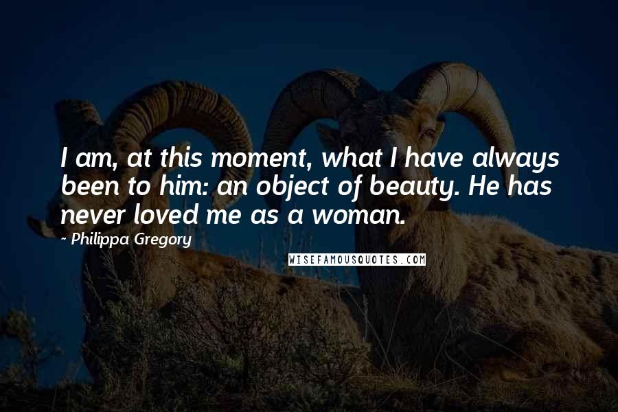 Philippa Gregory Quotes: I am, at this moment, what I have always been to him: an object of beauty. He has never loved me as a woman.