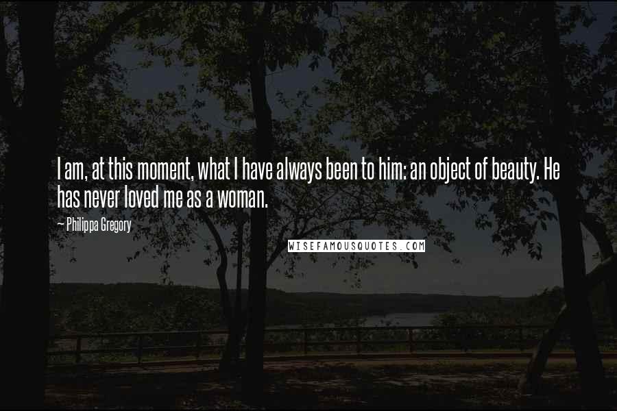 Philippa Gregory Quotes: I am, at this moment, what I have always been to him: an object of beauty. He has never loved me as a woman.