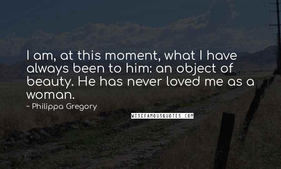 Philippa Gregory Quotes: I am, at this moment, what I have always been to him: an object of beauty. He has never loved me as a woman.