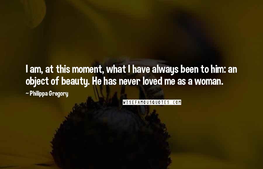 Philippa Gregory Quotes: I am, at this moment, what I have always been to him: an object of beauty. He has never loved me as a woman.