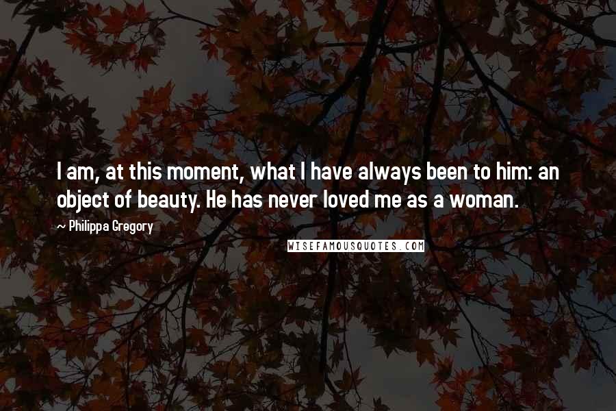 Philippa Gregory Quotes: I am, at this moment, what I have always been to him: an object of beauty. He has never loved me as a woman.