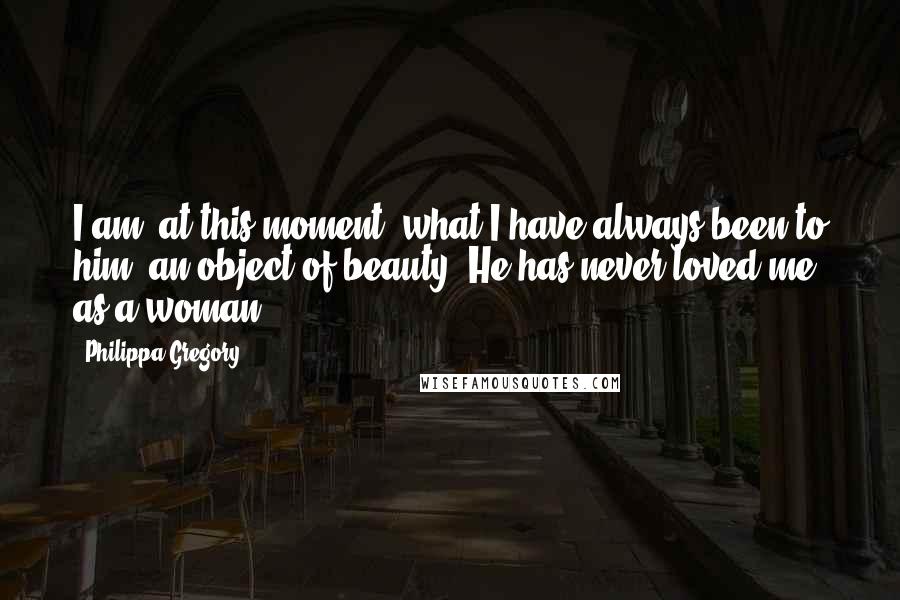 Philippa Gregory Quotes: I am, at this moment, what I have always been to him: an object of beauty. He has never loved me as a woman.