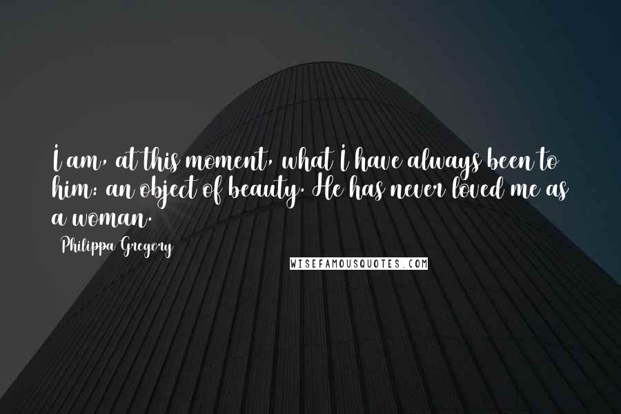 Philippa Gregory Quotes: I am, at this moment, what I have always been to him: an object of beauty. He has never loved me as a woman.