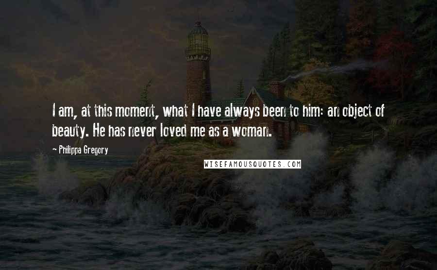 Philippa Gregory Quotes: I am, at this moment, what I have always been to him: an object of beauty. He has never loved me as a woman.