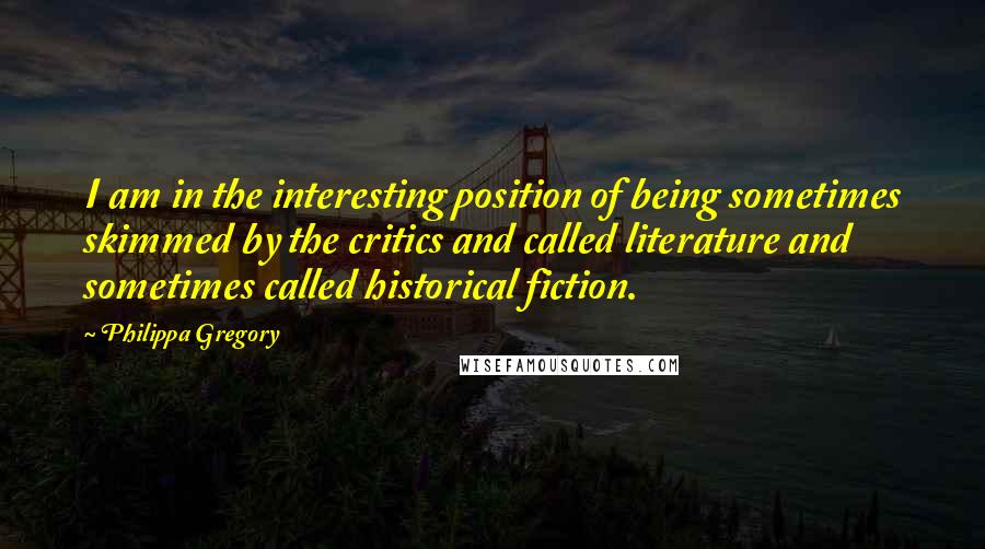 Philippa Gregory Quotes: I am in the interesting position of being sometimes skimmed by the critics and called literature and sometimes called historical fiction.