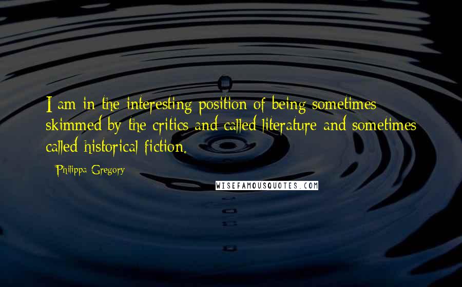 Philippa Gregory Quotes: I am in the interesting position of being sometimes skimmed by the critics and called literature and sometimes called historical fiction.