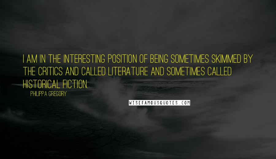 Philippa Gregory Quotes: I am in the interesting position of being sometimes skimmed by the critics and called literature and sometimes called historical fiction.