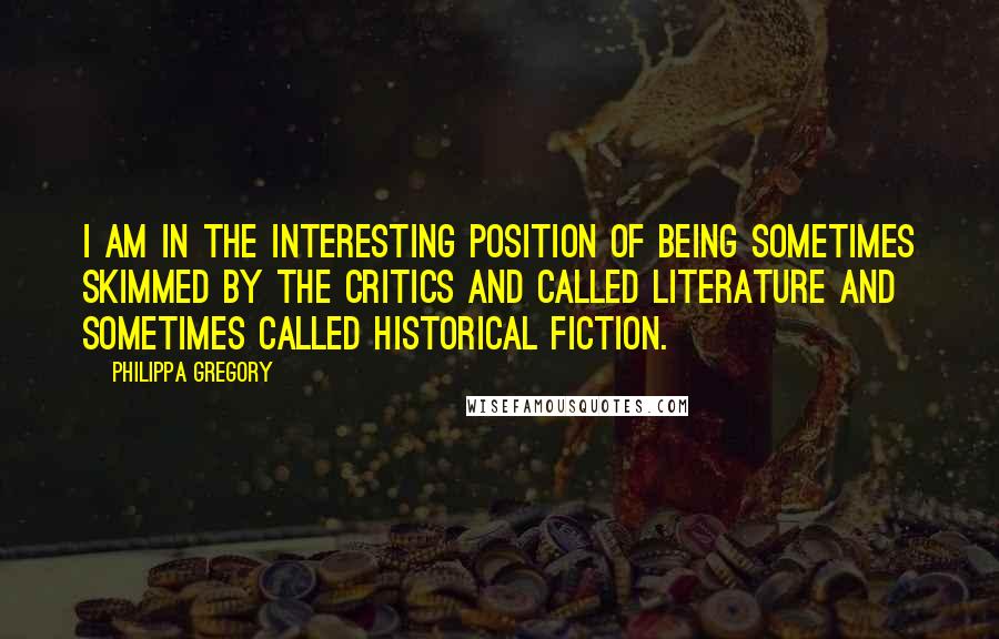 Philippa Gregory Quotes: I am in the interesting position of being sometimes skimmed by the critics and called literature and sometimes called historical fiction.