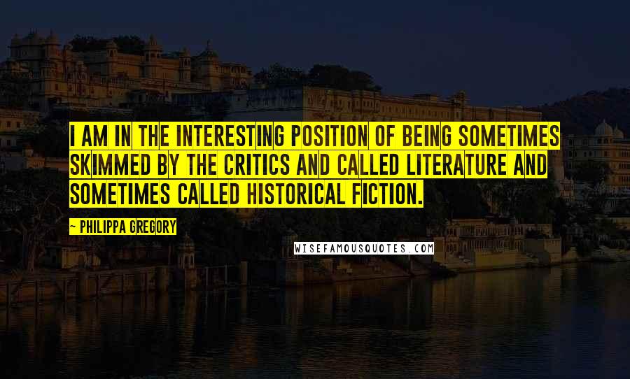 Philippa Gregory Quotes: I am in the interesting position of being sometimes skimmed by the critics and called literature and sometimes called historical fiction.