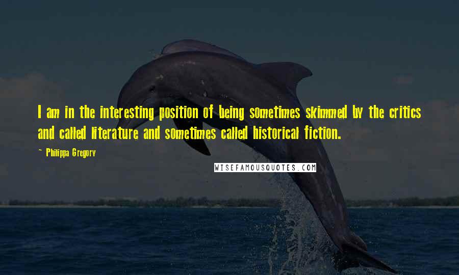 Philippa Gregory Quotes: I am in the interesting position of being sometimes skimmed by the critics and called literature and sometimes called historical fiction.