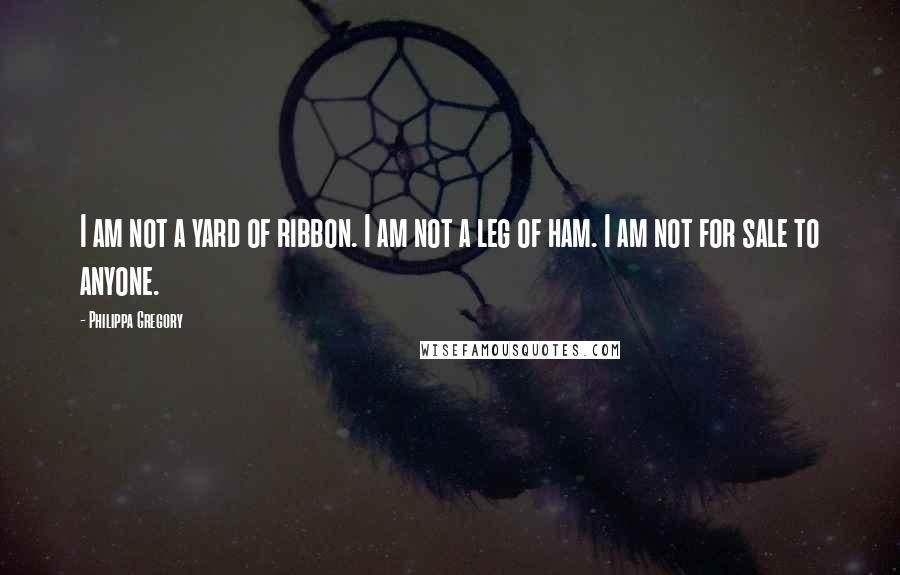 Philippa Gregory Quotes: I am not a yard of ribbon. I am not a leg of ham. I am not for sale to anyone.