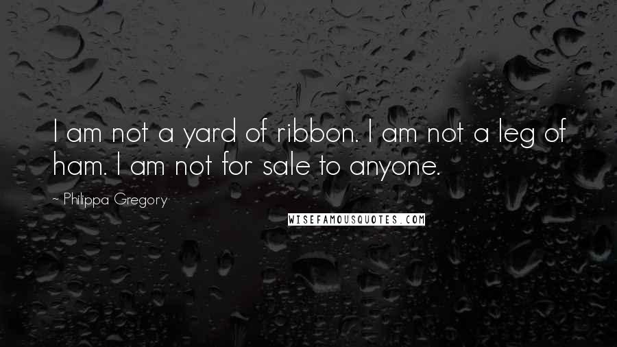 Philippa Gregory Quotes: I am not a yard of ribbon. I am not a leg of ham. I am not for sale to anyone.
