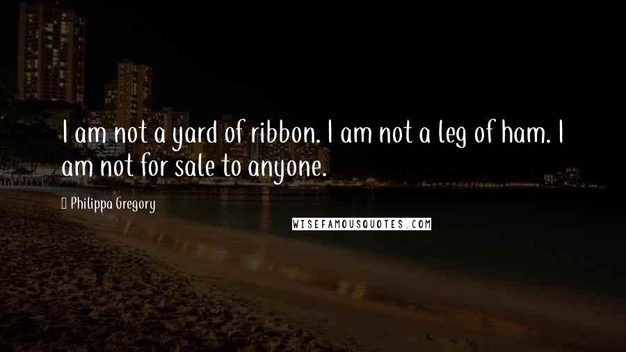 Philippa Gregory Quotes: I am not a yard of ribbon. I am not a leg of ham. I am not for sale to anyone.