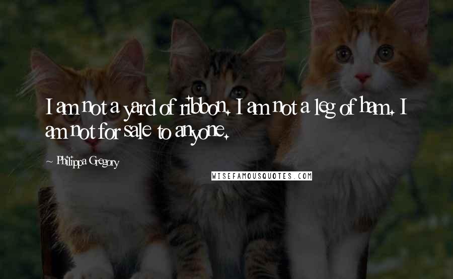 Philippa Gregory Quotes: I am not a yard of ribbon. I am not a leg of ham. I am not for sale to anyone.